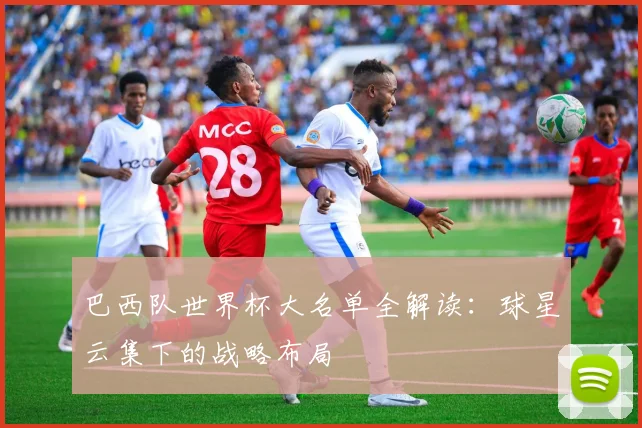 巴西队世界杯大名单全解读：球星云集下的战略布局