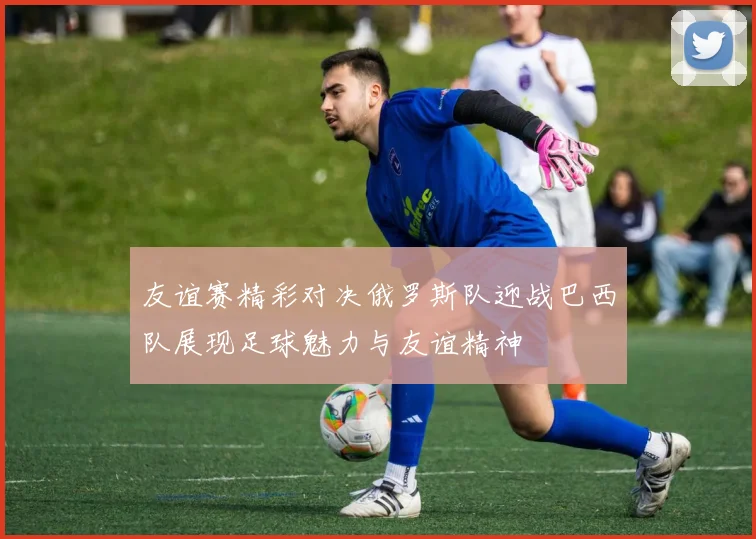 友谊赛精彩对决俄罗斯队迎战巴西队展现足球魅力与友谊精神
