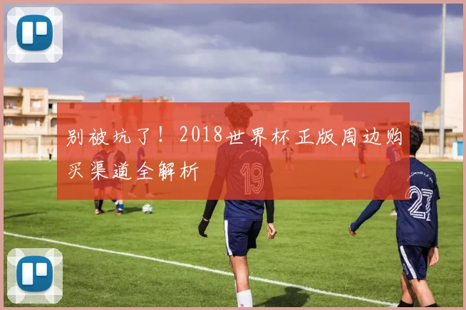 别被坑了！2018世界杯正版周边购买渠道全解析