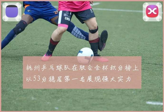 杭州乒乓球队在联合会杯积分榜上以53分稳居第一名展现强大实力