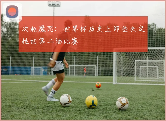 次轮魔咒：世界杯历史上那些决定性的第二场比赛